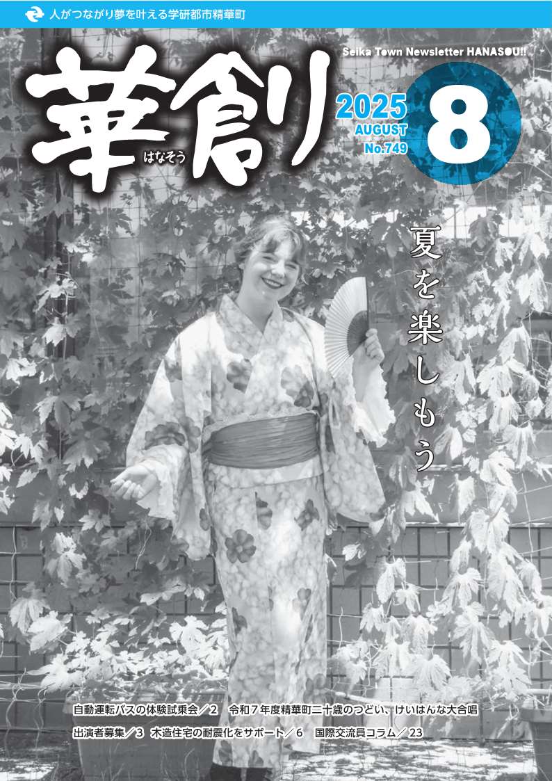 人がつながり夢を叶える学研都市精華町 華創はなそう 2025 AUGUST No.749 Seika Town Newsletter HANASOU 夏を楽しもう、自動運転バスの体験試乗会/2 令和7年度精華町二十歳のつどい、けいはんな大合唱出演者募集/3 木造住宅の耐震化をサポート/6 国際交流員コラム/23
