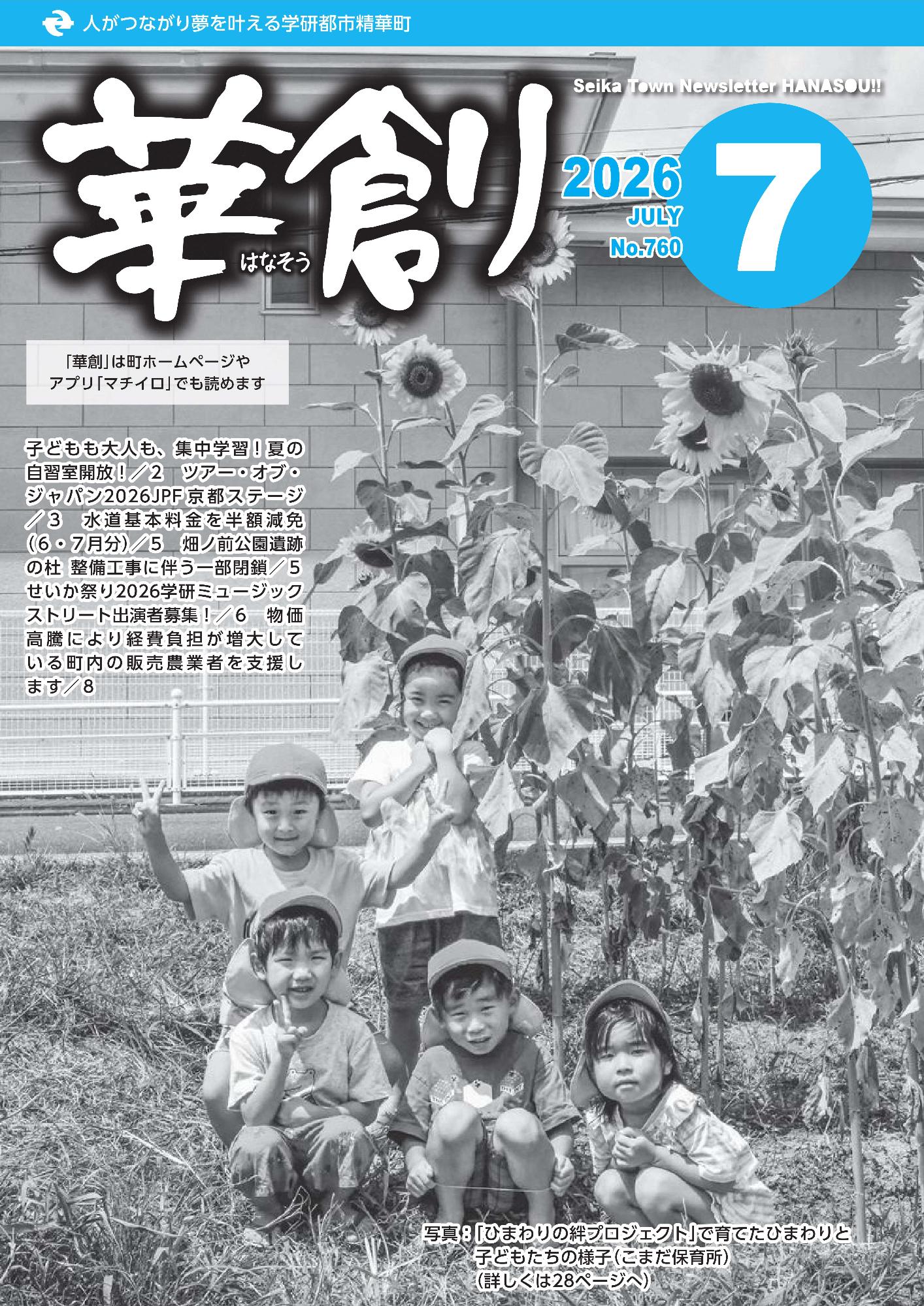 人がつながり夢を叶える学研都市精華町 華創 2026 7 JULY No.760 Seika Town Newsletter HANASOU!! 「華創」は町ホームページやアプリ「マチイロ」でも読めます 子どもも大人も、集中学習!夏の 自習室開放!/2 ツアー・オブ・ ジャパン2026JPF 京都ステージ /3 水道基本料金を半額減免 (6・7月分)/5 畑ノ前公園遺跡 の杜 整備工事に伴う一部閉鎖/5 せいか祭り2026学研ミュージック ストリート出演者募集!/6 物価 高騰により経費負担が増大して いる町内の販売農業者を支援し ます/8 写真:「ひまわりの絆プロジェクト」で育てたひまわりと 子どもたちの様子(こまだ保育所)(詳しくは28ページへ)