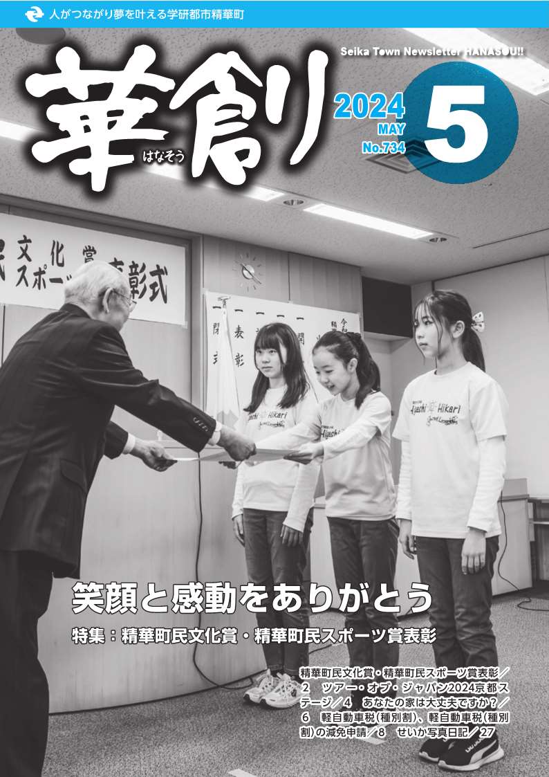 人がつながり夢を叶える学研都市精華町 華創はなそう 2024 APRIL No.734 5 Seika Town Newsletter HANASOU 笑顔と感動をありがとう 表紙写真:精華町民文化賞・精華町民スポーツ賞表彰 精華町民文化賞・精華町民スポーツ賞表彰 2ツアー・オブ・ジャパン2024京都ステージ 4 あなたの家は大丈夫ですか? 6 軽自動車税(種別割)、軽自動車税(種別割)の減免申請 8 せいか写真日記 27