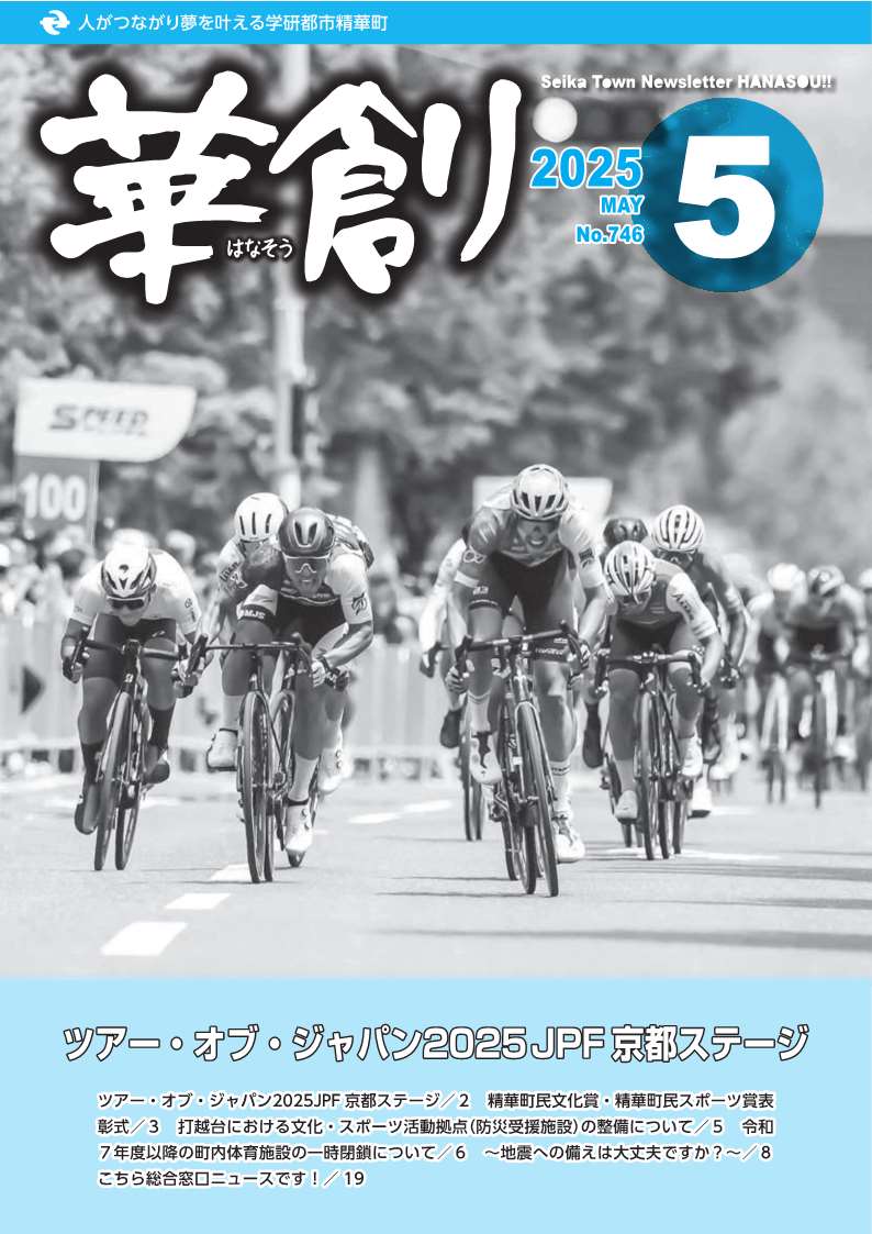 人がつながり夢を叶える学研都市精華町 華創はなそう 2025 MAY No.746 Seika Town Newsletter HANASOU ツアー・オブ・ジャパン2025JPF京都ステージ ツアー・オブ・ジャパン2025JPF京都ステージ/2 精華町民文化賞・精華町民スポーツ賞表 彰式/3 打越台における文化・スポーツ活動拠点(防災受援施設)の整備について/5 令和 7年度以降の町内体育施設の一時閉鎖について/6 ~地震への備えは大丈夫ですか?~/8 こちら総合窓口ニュースです!/ 19