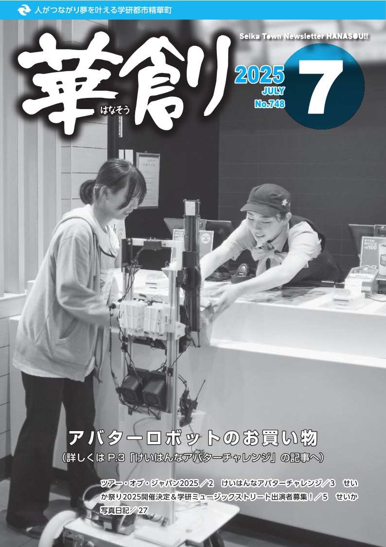 人がつながり夢を叶える学研都市精華町 華創はなそう 2025 JULY No.748 Seika Town Newsletter HANASOU アバターロボットのお買い物(詳しくはP.3「けいはんなアバターチャレンジ」の記事へ) ツアー・オブ・ジャパン2025/2 けいはんなアバターチャレンジ/3 せいか祭り2025開催決定&学研ミュージックストリート出演者募集!/5 せいか写真日記/27