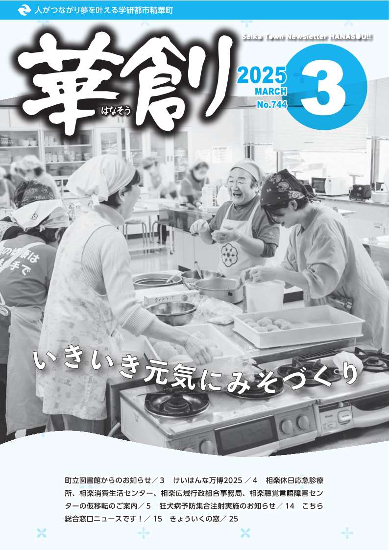 人がつながり夢を叶える学研都市精華町 華創はなそう 2025 MARCH No.744 1 Seika Town Newsletter HANASOU 笑顔あふれるまちへ 町立図書館からのお知らせ/3 けいはんな万博2025 /4 相楽休日応急診療所、相楽消費生活センター、相楽広域行政組合事務局、相楽聴覚言語障害センターの仮移転のご案内/5 狂犬病予防集合注射実施のお知らせ/ 14 こちら総合窓口ニュースです!/ 15 きょういくの窓/25