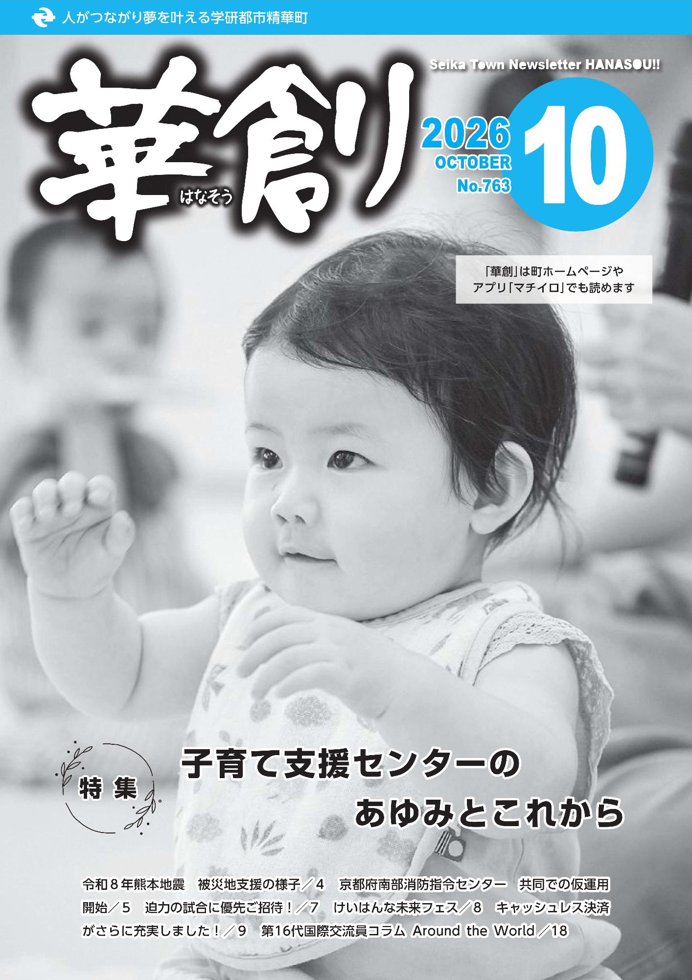人がつながり夢を叶える学研都市精華町 華創 2026 10 OCTOBER No.763 Seika Town Newsletter HANASOU!! 「華創」は町ホームページやアプリ「マチイロ」でも読めます 特集 子育て支援センターのあゆみとこれから、令和8年熊本地震 被災地支援の様子 4 京都府南部消防指令センター 共同での仮運用 開始/5 迫力の試合に優先ご招待!/7 けいはんな未来フェス/8 キャッシュレス決済がさらに充実しました!/9 第16代国際交流員コラム Around the World /18