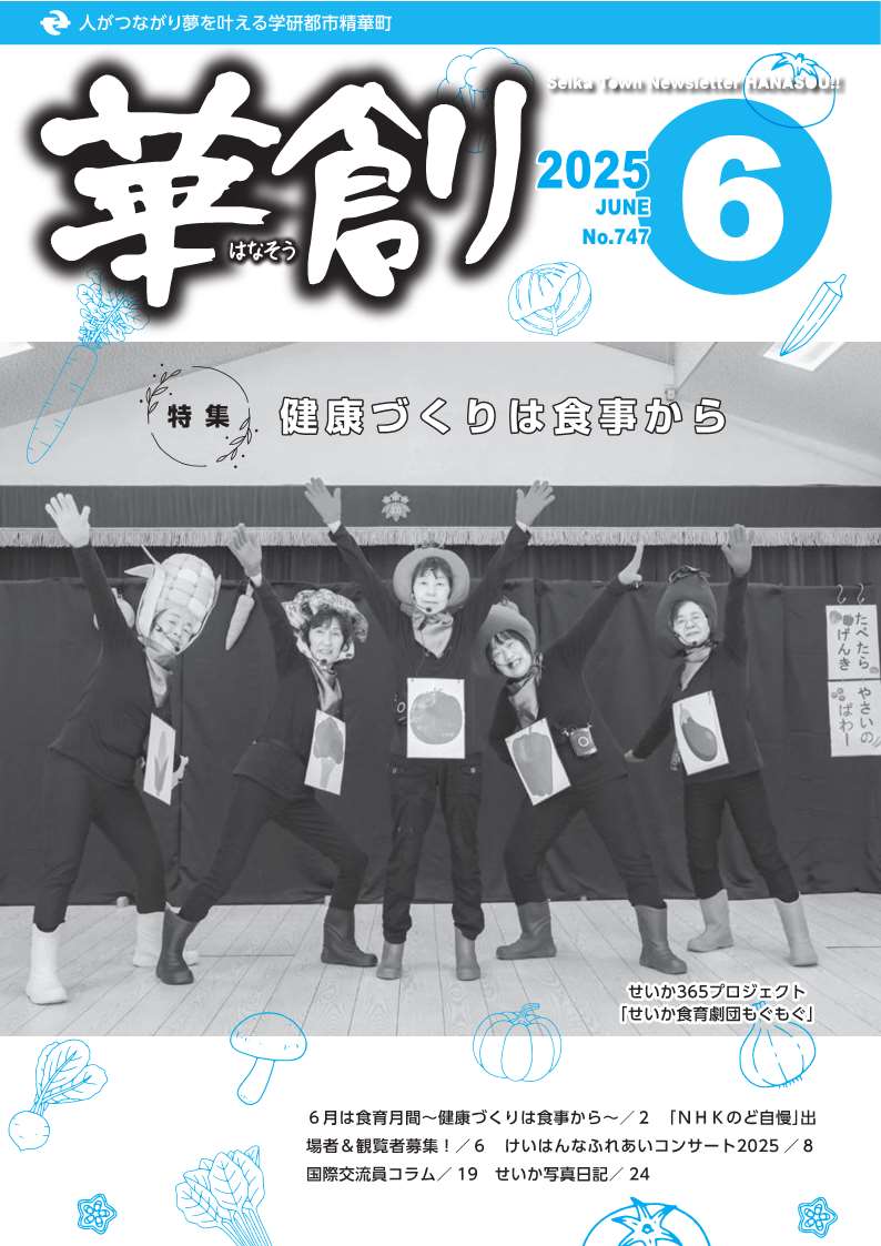 人がつながり夢を叶える学研都市精華町 華創はなそう 2025 JUNE No.747 Seika Town Newsletter HANASOU 特集 健康づくりは食事から せいか365プロジェクト「せいか食育劇団もぐもぐ」 6月は食育月間～健康づくりは食事から～/2 「NHKのど自慢」出場者＆観覧車募集！/6 けいはんなふれあいコンサート2025/8  国際交流員コラム/19 せいか写真日記/24