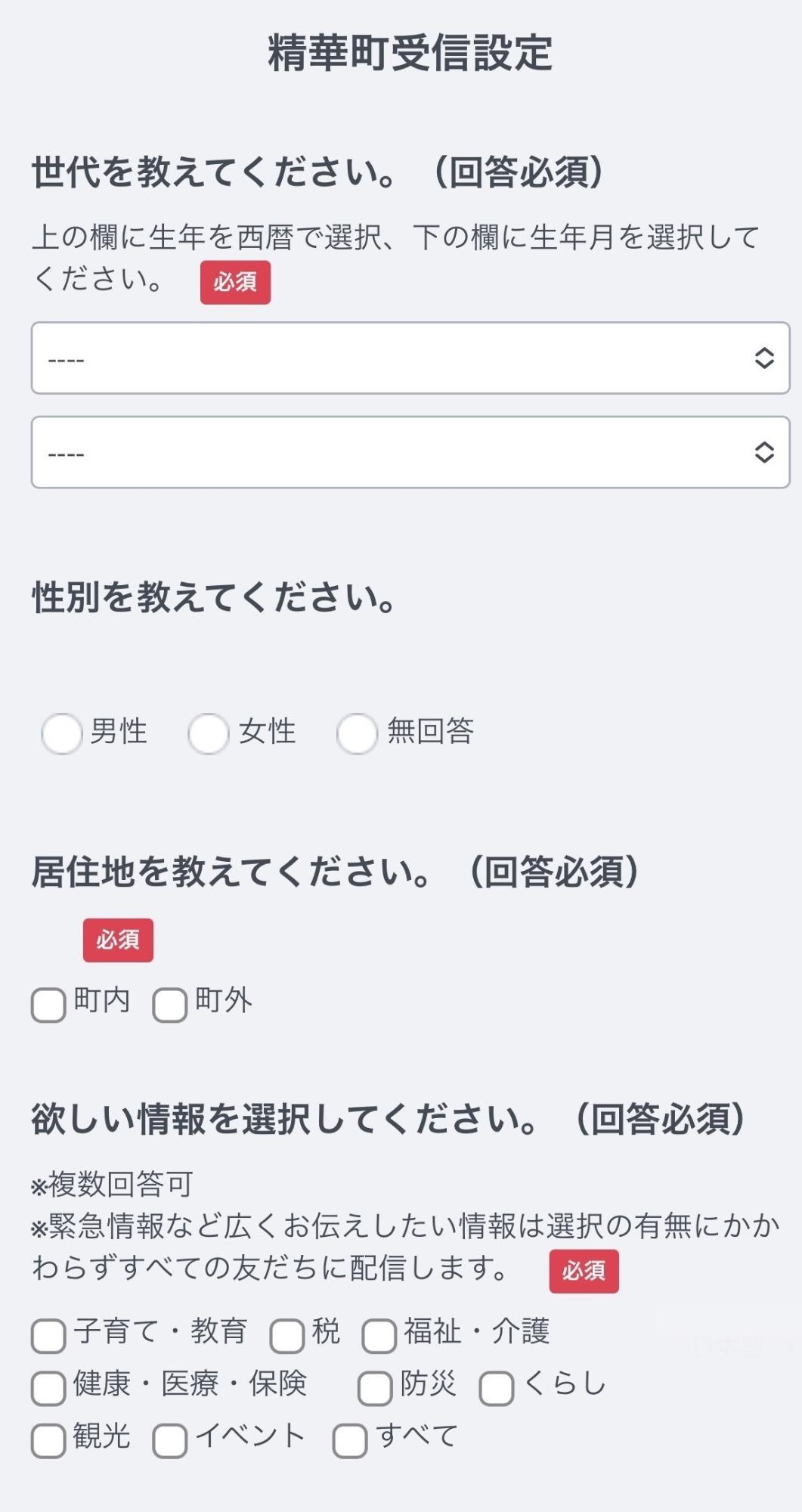 精華町受信設定 世代を教えてください。(回答必須)上の欄に生年を西暦で選択、下の欄に生年月を選択してください。必須 性別を教えてください。男性 女性 無回答 居住地を教えてください。(回答必須)必須 町内 町外 欲しい情報を選択してください。(回答必須)複数回答可 緊急情報など広くお伝えしたい情報は選択の有無にかかわらずすべての友だちに配信します。子育て・教育 税 福祉・介護 健康・医療・保険 防災 くらし 観光 イベント すべて