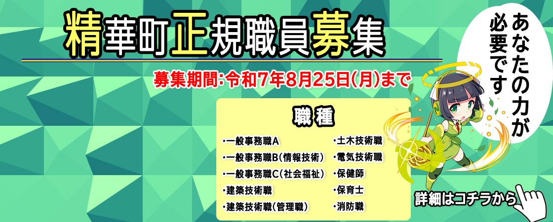 精華町正規職員募集 募集期間 令和7年8月25日（月曜日）まで 職種 ・一般事務職A ・一般事務職B（情報技術） ・一般事務職C（社会福祉） ・土木技術職 ・建築技術職 ・電気技術職 ・保健師 ・保育士 ・消防職 ・建築技術職（管理職） あなたの力が必要です 詳細はこちらから
