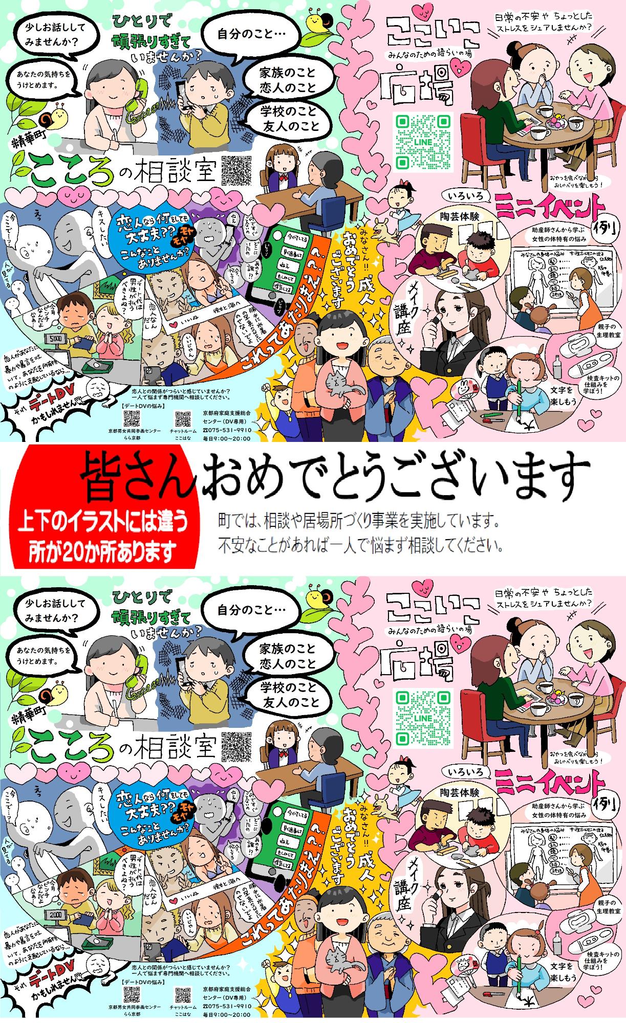 皆さんおめでとうございます。上下のイラストには違うところが20か所あります。町では、相談や居場所づくり事業を実施しています。不安なことがあれば一人で悩まず相談してください。作成：精華町人権啓発課「精華町こころの相談室」一人で頑張りすぎていませんか？少しお話してみませんか？あなたの気持ちを受け止めます。自分のこと・・・家族のこと、恋人のこと、学校のこと、友人のこと。恋人があなたに暴力や暴言を吐いてあなたを所有物のように支配しているなら「それ、デートDVかもしれません」恋人なら何をしても大丈夫？？こんなことありませんか？モヤモヤ これって当たり前？？「キスしたい」「今ここで？」（人が見てる）デート代は男性が払うべきよね？今月ピンチなんだよなあ。「勝手に水着の写真SNSに載せないでよ」「いいじゃん、恋人なんだし」「何ですぐでないの」「どこにいたの」「あの子誰？」「今、何してる」「ねえ」「今何してる」「早く返事は」「ねえ」「もしかして」「浮気してる」デートDVの悩みは京都府男女共同参画センターらら京都のホームページやチャットルーム「ここはな」、京都府家庭支援総合センター電話番号（DV専用）0755319910へ。毎日午前9時～午後8時 「ここいこ広場 みんなのための語らいの場」日常の不安やちょっとしたストレスをシェアしませんか。おやつを食べながらおしゃべりを楽しもう！いろいろミニイベント例「陶芸体験」「メイク講座」「助産師さんから学ぶ女性の身体特有の悩み」「親子の生理教室」「検査キットの仕組みを学ぼう」「文字を楽しもう」