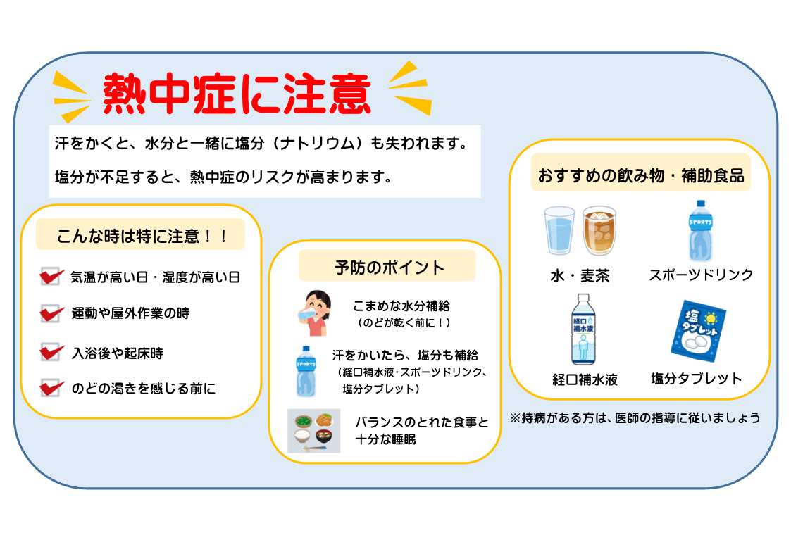 熱中症に注意！ 汗をかくと、水分と一緒に塩分(ナトリウム)も失われます。塩分が不足すると、熱中症のリスクが高まります。 こんな時は特に注意！ 気温が高い日、湿度が高い日、運動や屋外作業の時、入浴後や起床時、のどの渇きを感じる前に 予防のポイント こまめな水分補給(のどが渇く前に) 汗をかいたら塩分も補給(経口補水液、スポーツドリンク、塩分タブレット)バランスのとれた食事と十分な睡眠 おすすめの飲み物、補助食品：水、麦茶、経口補水液、スポーツドリンク、塩分タブレット(注)持病がある方は医師の指示に従いましょう。またスポーツドリンク、経口補水液には塩分と糖分が多く含まれているので飲み過ぎには注意しましょう。