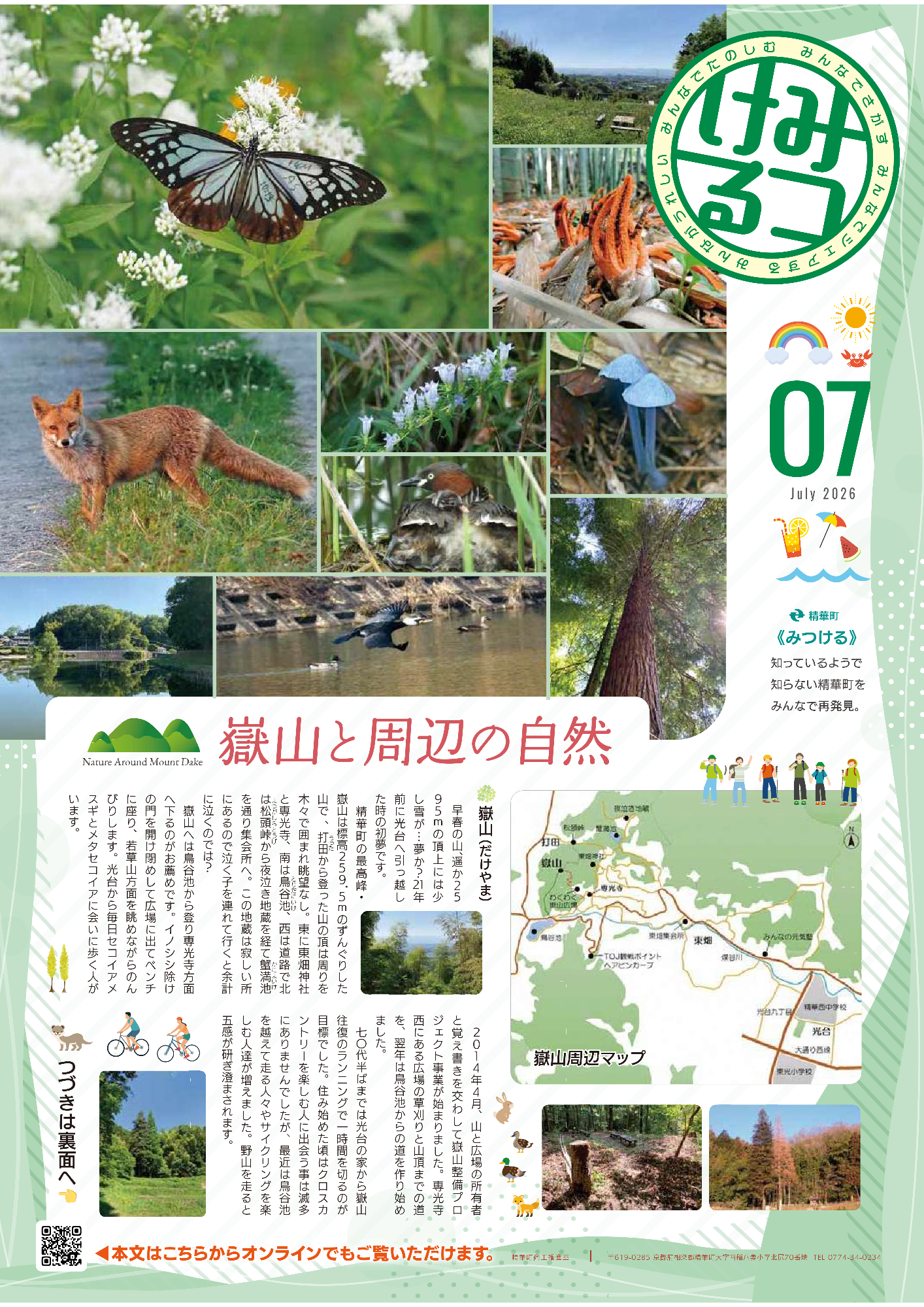 嶽山と周辺の自然、7July2026、みつける、みんなでさがすみんなでシェアするみんながうれしいみんなでたのしむ、知っているようで知らない精華町をみんなで再発見。嶽山（だけやま） 早春の山、遥か2590mの頂上には少し雪が・・・夢か？21年前に光台へ引っ越した時の初夢です 。精華町の最高峰・嶽山は標高259.5mのずんぐりした山で 、打田から登った山の頂は周りを木々で囲まれ眺望なし 。東に東畑神社と専光寺、南は鳥谷池、西は道路で北は松頭峠から夜泣き地蔵を経てカニマ池を通り集会所へ 。この地蔵は寂しい所にあるので泣く子を連れて行くと余計に泣くのでは？ 嶽山へは鳥谷池から登り専光寺方面へ下るのがお薦めです 。イノシシ除けの門を開け閉めして広場に出てベンチに座り、若草山方面を眺めながらのんびりします 。光台から毎日セコイアメスギとメタセコイアに会いに歩く人がいます 。  2014年4月、嶽山整備プロジェクト事業が始まり、山と広場の所有者と覚え書きを交わしました 。専光寺北にある広場の草刈りと山頂までの道を、翌年は鳥谷池からの道を作り始めました 。七〇代半ばまでは光台の家から嶽山往復のランニングで一時間を切るのが目標でした 。住み始めた頃はクロスカントリーを楽しむ人に出会う事は滅滅にありませんでしたが、最近は打田を超えて走る人々やサイクリングを楽しむ人達が増えました 。野山を走ると五感が研ぎ澄まされます 。嶽山周辺マップ、わくわく嶽山広場からの眺望の写真、アサギマダラの写真、キツネの写真、カイツブリの写真、マガモ・カワウ・カルガモの写真、嶽山の写真7枚 、つづきは裏面へ、本文はこちらからオンラインでもご覧いただけます。精華町商工推進室〒619-0285、京都府相楽郡精華町大字南稲八妻北尻70番地、電話番号0774-34-0234